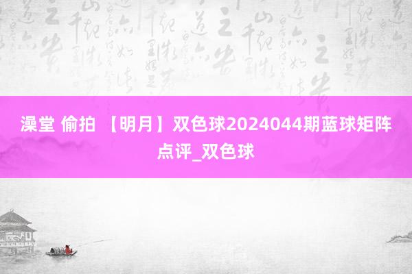 澡堂 偷拍 【明月】双色球2024044期蓝球矩阵点评_双色球