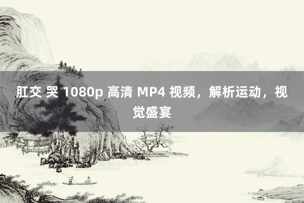 肛交 哭 1080p 高清 MP4 视频，解析运动，视觉盛宴