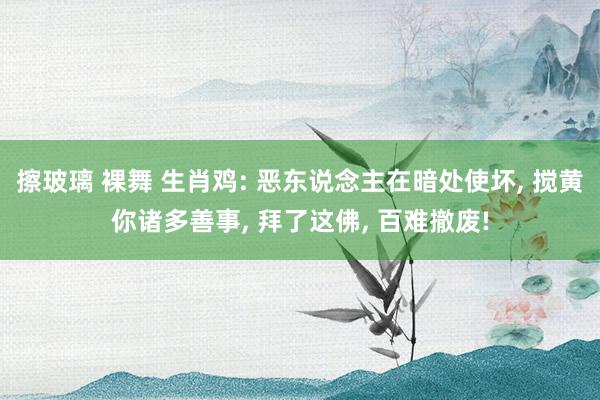 擦玻璃 裸舞 生肖鸡: 恶东说念主在暗处使坏， 搅黄你诸多善事， 拜了这佛， 百难撤废!