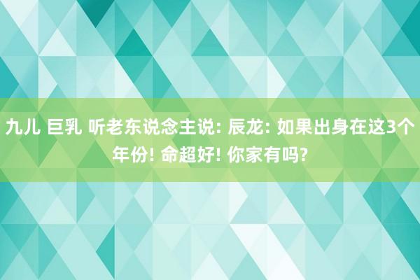 九儿 巨乳 听老东说念主说: 辰龙: 如果出身在这3个年份! 命超好! 你家有吗?