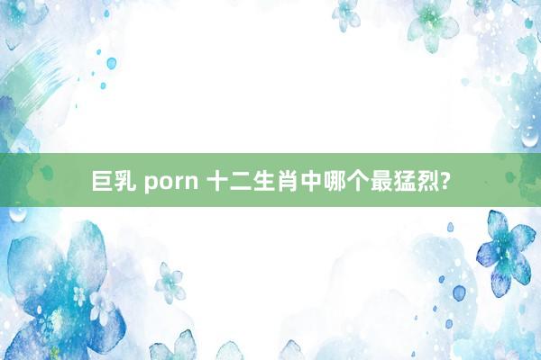 巨乳 porn 十二生肖中哪个最猛烈?