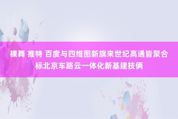 裸舞 推特 百度与四维图新旗来世纪高通皆聚合标北京车路云一体化新基建技俩