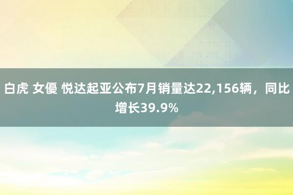 白虎 女優 悦达起亚公布7月销量达22，156辆，同比增长39.9%