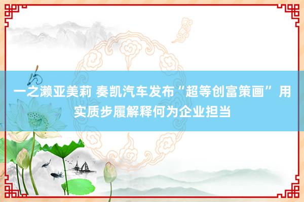 一之濑亚美莉 奏凯汽车发布“超等创富策画” 用实质步履解释何为企业担当