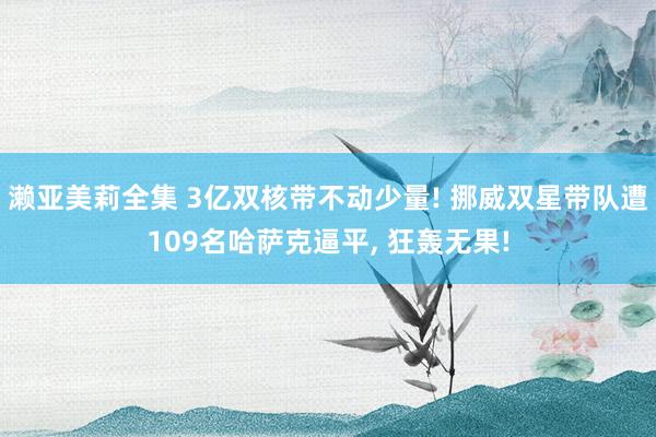 濑亚美莉全集 3亿双核带不动少量! 挪威双星带队遭109名哈萨克逼平， 狂轰无果!