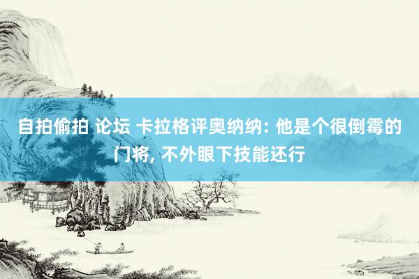 自拍偷拍 论坛 卡拉格评奥纳纳: 他是个很倒霉的门将， 不外眼下技能还行