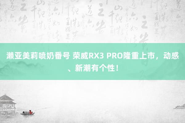 濑亚美莉喷奶番号 荣威RX3 PRO隆重上市，动感、新潮有个性！