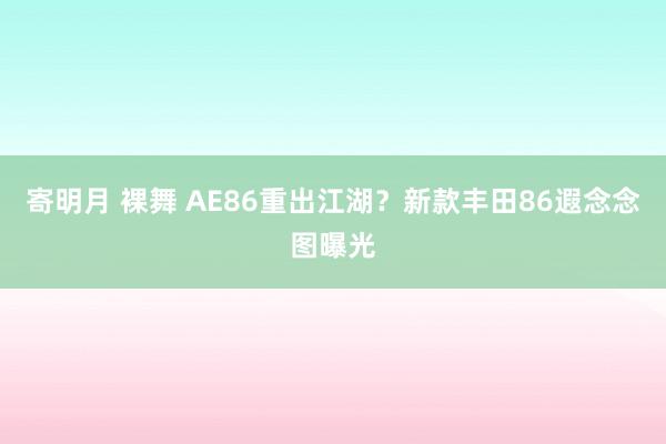 寄明月 裸舞 AE86重出江湖？新款丰田86遐念念图曝光