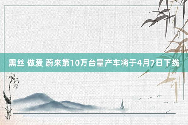 黑丝 做爱 蔚来第10万台量产车将于4月7日下线