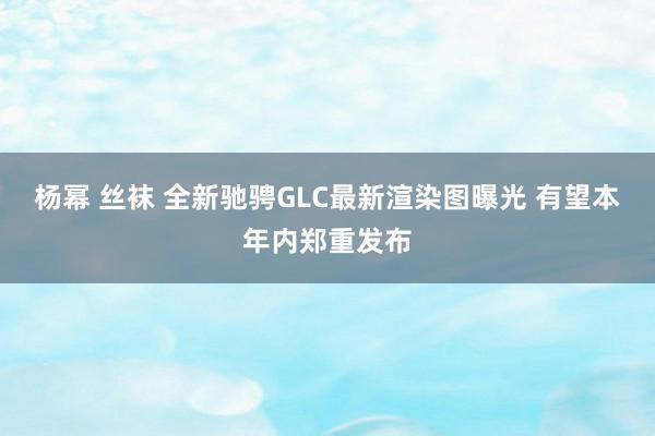 杨幂 丝袜 全新驰骋GLC最新渲染图曝光 有望本年内郑重发布