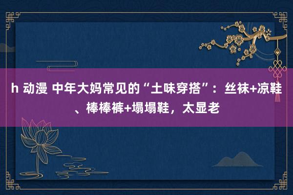 h 动漫 中年大妈常见的“土味穿搭”：丝袜+凉鞋、棒棒裤+塌塌鞋，太显老