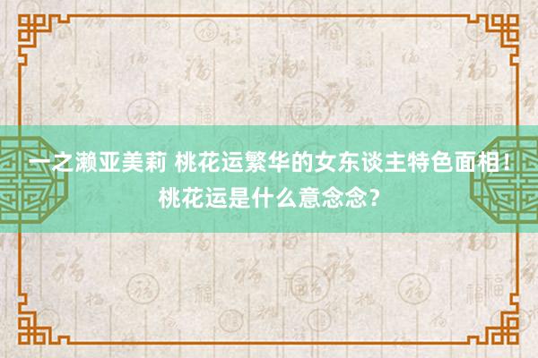 一之濑亚美莉 桃花运繁华的女东谈主特色面相！桃花运是什么意念念？