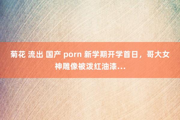 菊花 流出 国产 porn 新学期开学首日，哥大女神雕像被泼红油漆…