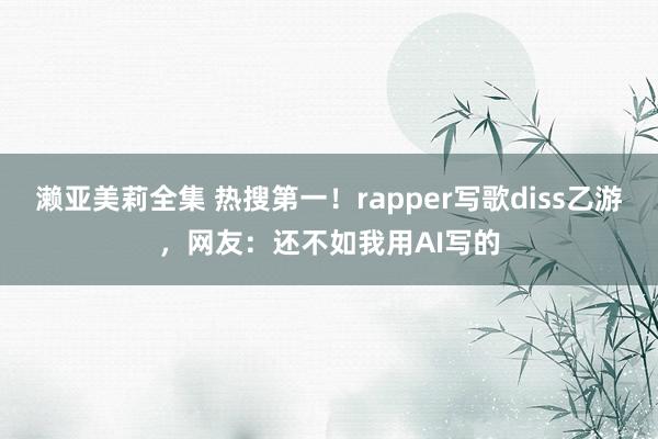 濑亚美莉全集 热搜第一！rapper写歌diss乙游，网友：还不如我用AI写的