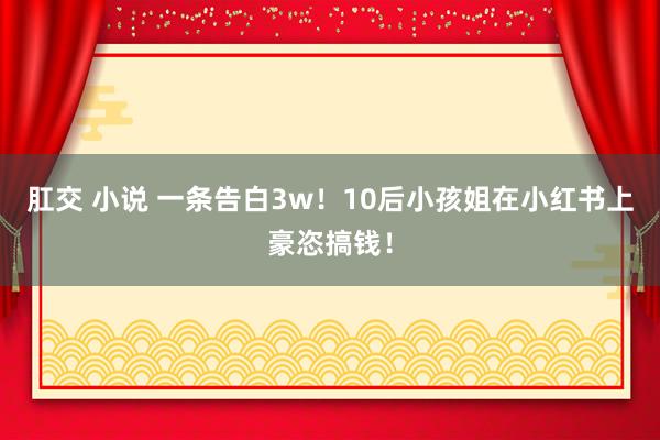 肛交 小说 一条告白3w！10后小孩姐在小红书上豪恣搞钱！