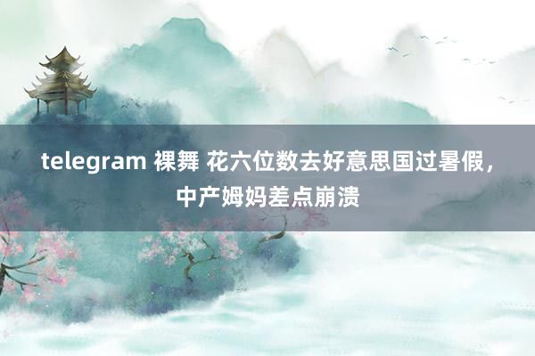 telegram 裸舞 花六位数去好意思国过暑假，中产姆妈差点崩溃