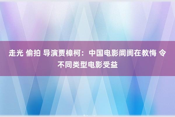 走光 偷拍 导演贾樟柯：中国电影阛阓在教悔 令不同类型电影受益