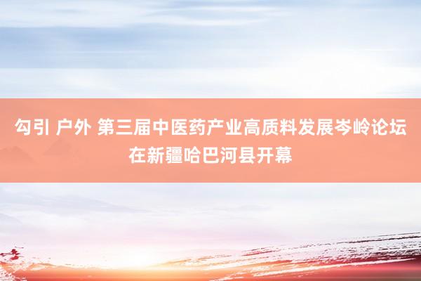 勾引 户外 第三届中医药产业高质料发展岑岭论坛在新疆哈巴河县开幕