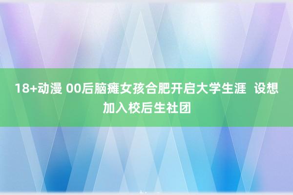 18+动漫 00后脑瘫女孩合肥开启大学生涯  设想加入校后生社团