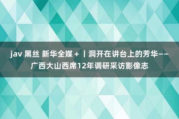 jav 黑丝 新华全媒＋丨洞开在讲台上的芳华——广西大山西席12年调研采访影像志