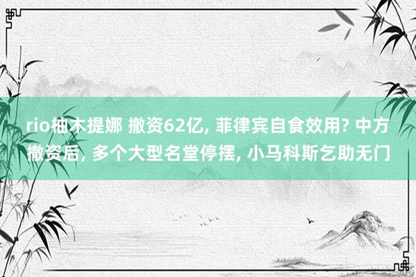 rio柚木提娜 撤资62亿， 菲律宾自食效用? 中方撤资后， 多个大型名堂停摆， 小马科斯乞助无门