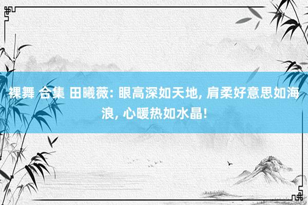 裸舞 合集 田曦薇: 眼高深如天地， 肩柔好意思如海浪， 心暖热如水晶!