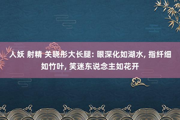 人妖 射精 关晓彤大长腿: 眼深化如湖水， 指纤细如竹叶， 笑迷东说念主如花开