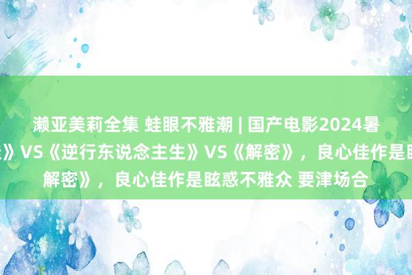 濑亚美莉全集 蛙眼不雅潮 | 国产电影2024暑期档竞对：《持娃娃》VS《逆行东说念主生》VS《解密》，良心佳作是眩惑不雅众 要津场合