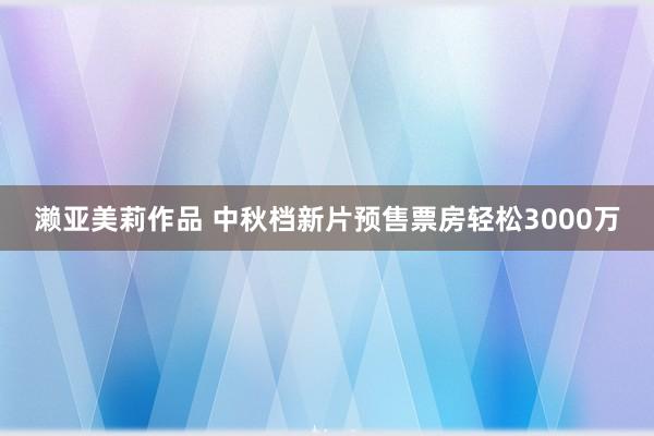 濑亚美莉作品 中秋档新片预售票房轻松3000万