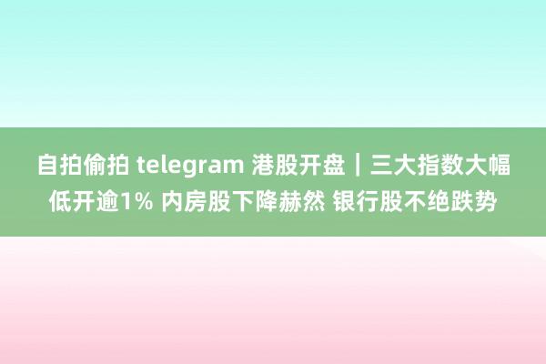 自拍偷拍 telegram 港股开盘｜三大指数大幅低开逾1% 内房股下降赫然 银行股不绝跌势