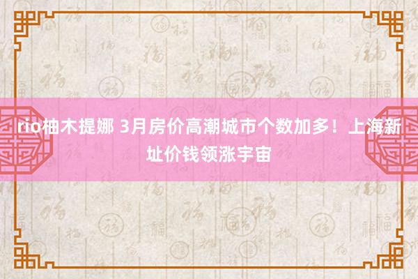 rio柚木提娜 3月房价高潮城市个数加多！上海新址价钱领涨宇宙