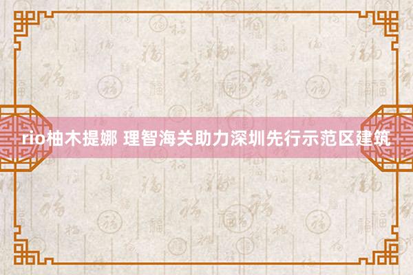 rio柚木提娜 理智海关助力深圳先行示范区建筑