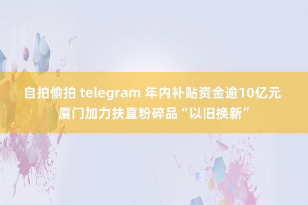 自拍偷拍 telegram 年内补贴资金逾10亿元 厦门加力扶直粉碎品“以旧换新”