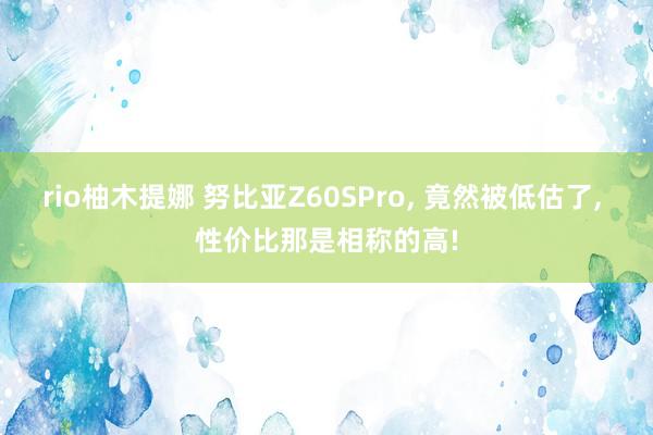 rio柚木提娜 努比亚Z60SPro， 竟然被低估了， 性价比那是相称的高!