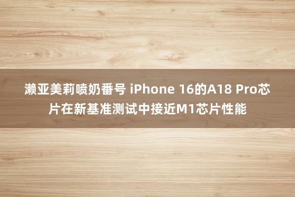 濑亚美莉喷奶番号 iPhone 16的A18 Pro芯片在新基准测试中接近M1芯片性能