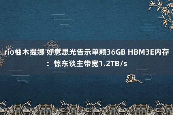 rio柚木提娜 好意思光告示单颗36GB HBM3E内存：惊东谈主带宽1.2TB/s