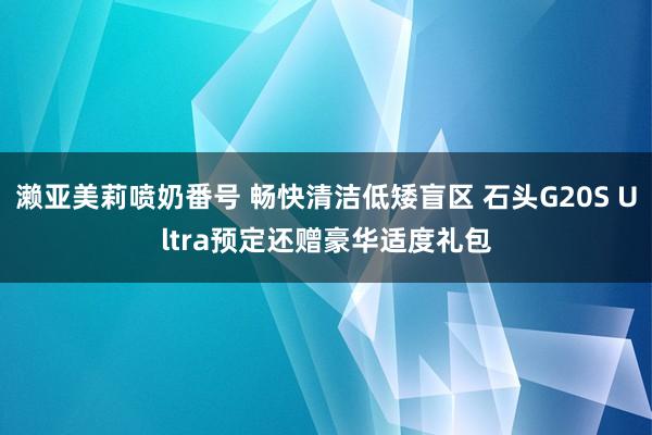 濑亚美莉喷奶番号 畅快清洁低矮盲区 石头G20S Ultra预定还赠豪华适度礼包