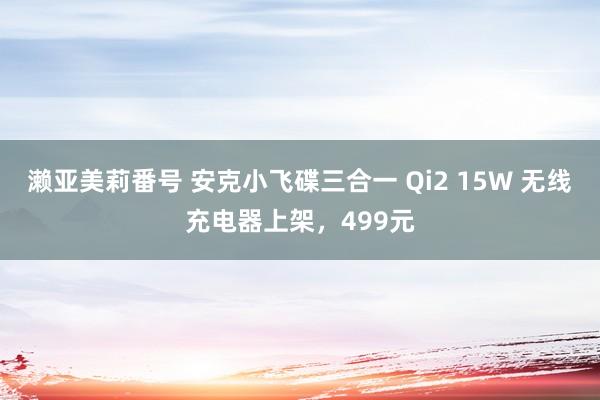 濑亚美莉番号 安克小飞碟三合一 Qi2 15W 无线充电器上架，499元