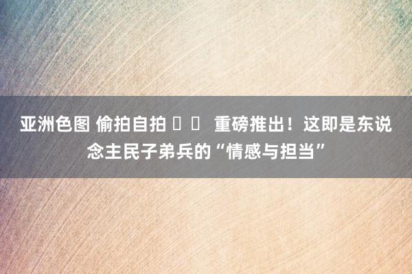 亚洲色图 偷拍自拍 		 重磅推出！这即是东说念主民子弟兵的“情感与担当”