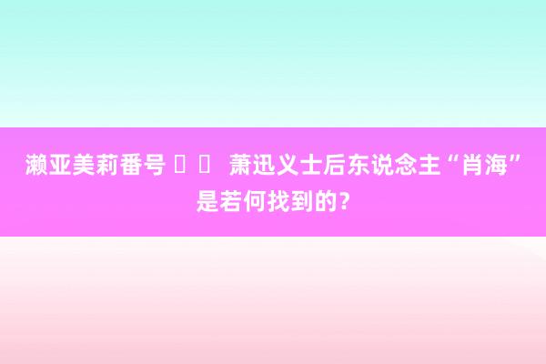 濑亚美莉番号 		 萧迅义士后东说念主“肖海”是若何找到的？