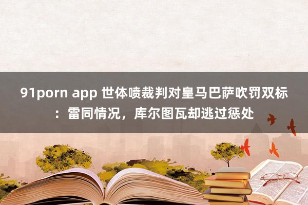 91porn app 世体喷裁判对皇马巴萨吹罚双标：雷同情况，库尔图瓦却逃过惩处