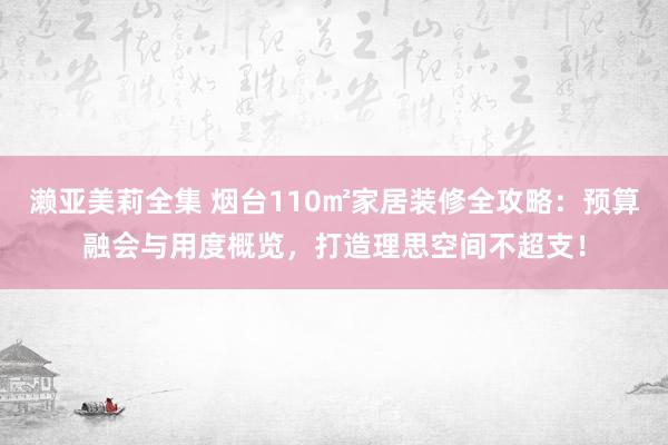 濑亚美莉全集 烟台110㎡家居装修全攻略：预算融会与用度概览，打造理思空间不超支！