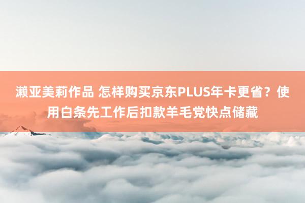 濑亚美莉作品 怎样购买京东PLUS年卡更省？使用白条先工作后扣款羊毛党快点储藏