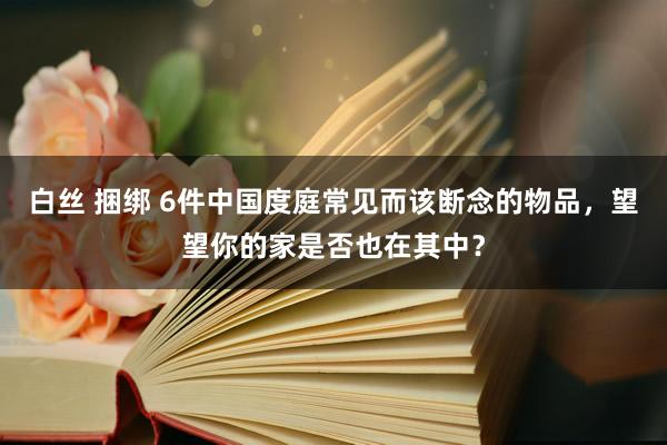 白丝 捆绑 6件中国度庭常见而该断念的物品，望望你的家是否也在其中？