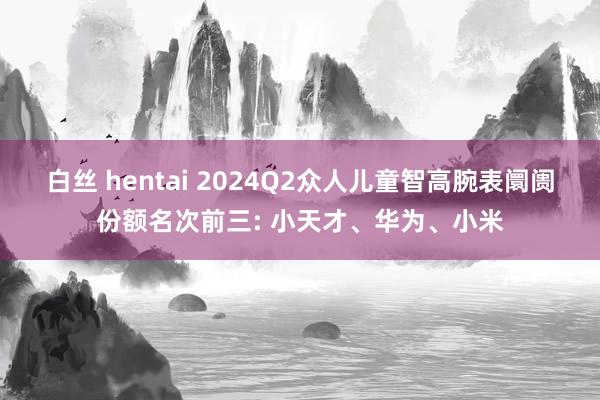 白丝 hentai 2024Q2众人儿童智高腕表阛阓份额名次前三: 小天才、华为、小米