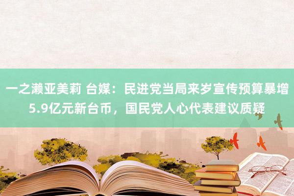 一之濑亚美莉 台媒：民进党当局来岁宣传预算暴增5.9亿元新台币，国民党人心代表建议质疑