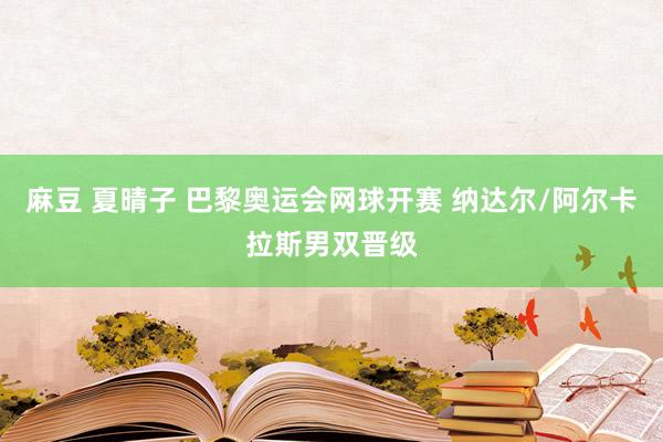 麻豆 夏晴子 巴黎奥运会网球开赛 纳达尔/阿尔卡拉斯男双晋级