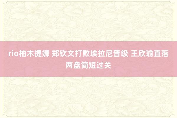 rio柚木提娜 郑钦文打败埃拉尼晋级 王欣瑜直落两盘简短过关