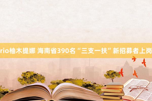 rio柚木提娜 海南省390名“三支一扶”新招募者上岗