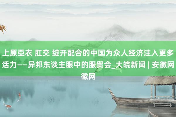 上原亞衣 肛交 绽开配合的中国为众人经济注入更多活力——异邦东谈主眼中的服贸会_大皖新闻 | 安徽网